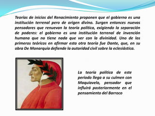 Teorías de inicios del Renacimiento proponen que el gobierno es una
institución terrenal pero de origen divino. Surgen entonces nuevos
pensadores que renuevan la teoría política, exigiendo la separación
de poderes: el gobierno es una institución terrenal de invención
humana que no tiene nada que ver con la divinidad. Uno de los
primeros teóricos en afirmar esta otra teoría fue Dante, que, en su
obra De Monarquía defiende la autoridad civil sobre la eclesiástica.




                                  La teoría política de este
                                  periodo llega a su culmen con
                                  Maquiavelo, pensador que
                                  influirá posteriormente en el
                                  pensamiento del Barroco
 