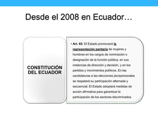 Desde el 2008 en Ecuador…
• Art. 65: El Estado promoverá la
representación paritaria de mujeres y
hombres en los cargos de...