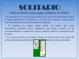 SOLITARIO
Instrucciones para jugar solitario en línea:
- Al seleccionar un nuevo juego solitario las cartas son distribuidas sobre
la mesa (pantalla) en 7 columnas, y el resto de la baraja o naipe queda
cara hacia abajo en la esquina superior izquierda.
- El objetivo es lograr apilar todas las cartas por pinta (diamantes,
corazones, picas, tréboles) y por orden numérico en las correspondientes
4 casillas en la parte superior derecha, empezando por los ases.
- En la parte inferior se pueden mover las cartas para crear series de
cartas ordenadas numéricamente pero intercalando la pinta. Ejemplo:
 