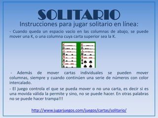 SOLITARIOInstrucciones para jugar solitario en línea:
- Cuando queda un espacio vacío en las columnas de abajo, se puede
mover una K, o una columna cuya carta superior sea la K.
- Además de mover cartas individuales se pueden mover columnas,
siempre y cuando continúen una serie de números con color intercalado.
- El juego controla el que se pueda mover o no una carta, es decir si es
una movida válida la permite y sino, no se puede hacer. En otras palabras
no se puede hacer trampa!!!
http://www.jugarjuegos.com/juegos/cartas/solitario/
 