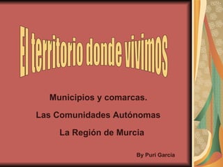 El territorio donde vivimos Municipios y comarcas. Las Comunidades Autónomas   La Región de Murcia By Puri García 