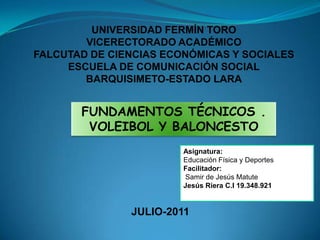 UNIVERSIDAD FERMÍN TORO VICERECTORADO ACADÉMICO FALCUTAD DE CIENCIAS ECONÓMICAS Y SOCIALES ESCUELA DE COMUNICACIÓN SOCIAL BARQUISIMETO-ESTADO LARA FUNDAMENTOS TÉCNICOS . VOLEIBOL Y BALONCESTO Asignatura: Educación Física y Deportes Facilitador:  Samir de Jesús Matute Jesús Riera C.I 19.348.921         JULIO-2011 