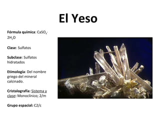 El Yeso Fórmula química : CaSO 4 · 2H 2 O Clase : Sulfatos Subclase : Sulfatos hidratados Etimología : Del nombre griego del mineral calcinado. Cristalografía:   Sistema y clase :  Monoclínico; 2/m Grupo espacial:  C2/c 