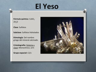 El Yeso Fórmula química : CaSO 4 · 2H 2 O Clase : Sulfatos Subclase : Sulfatos hidratados Etimología : Del nombre griego del mineral calcinado. Cristalografía:   Sistema y clase :  Monoclínico; 2/m Grupo espacial:  C2/c 