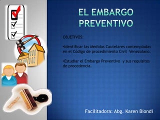 OBJETIVOS:

•Identificar las Medidas Cautelares contempladas
en el Código de procedimiento Civil Venezolano.

•Estudiar el Embargo Preventivo y sus requisitos
de procedencia.




             Facilitadora: Abg. Karen Biondi
 