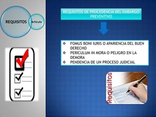 REQUISITOS DE PROCEDENCIA DEL EMBARGO
                                      PREVENTIVO
REQUISITOS   Artículo




                           FOMUS BONI IURIS O APARIENCIA DEL BUEN
                            DERECHO
                           PERICULUM IN MORA O PELIGRO EN LA
                            DEMORA
                           PENDENCIA DE UN PROCESO JUDICIAL
 