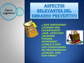 Aspectos
 Cierre
cognitivo
              relevantes del
            EMBARGO PREVENTIVO

               ¿ QUE ASEGURAN?
               ¿PUEDEN SER
               LEVANTADOS?
               ¿QUE AFECTAN?
               ¿QUIENES
               PUEDEN
               OPONERSE?
               ¿CUALE S SON
               LAS CONDICIONES
               DE PROCEDENCIA?
               ¿CUALES SON
               SUS FINES?
 