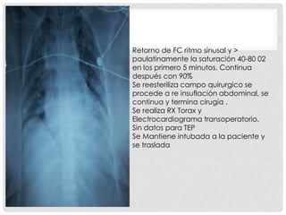 Retorno de FC ritmo sinusal y >
paulatinamente la saturación 40-80 02
en los primero 5 minutos. Continua
después con 90%
Se reesteriliza campo quirurgico se
procede a re insuflación abdominal, se
continua y termina cirugía .
Se realiza RX Torax y
Electrocardiograma transoperatorio.
Sin datos para TEP
Se Mantiene intubada a la paciente y
se traslada

 