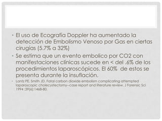 • El uso de Ecografía Doppler ha aumentado la
detección de Embolismo Venoso por Gas en ciertas
cirugías (5.7% a 32%)
• Se estima que un evento embolico por CO2 con
manifestaciones clínicas sucede en < del .6% de los
procedimientos laparoscópicos. El 60% de estos se
presenta durante la insuflación.
• Lantz PE, Smith JD. Fatal carbon dioxide embolism complicating attempted
laparoscopic cholecystectomy--case report and literature review. J Forensic Sci
1994 ;39(6):1468-80.

 