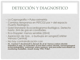 DETECCIÓN Y DIAGNOSTICO
• La Capnografía > Pulso-oximetría
• Cambios tempranos en PETCO2 por > del espacio
muerto fisiológico.
• Gold Standard: Ecocardiograma-Esofágico. Detecta
hasta .5ml de gas en cavidades.
• Eco-Doppler: menos sensible (25ml)
• Aspiración de Gas , o burbujas en sangre(Catéter
Venoso Central)
• No hay contraindicación con

• 52.. Couture P, Boudreault D, Derouin M, et al: Venous carbon dioxide
embolism in pigs: an evaluation of end-tidal carbon dioxide, transesophageal
echocardiography, pulmonary artery pressure, and precordial auscultation as
monitoring modalities. Anesth Analg 1994; 79:867.

 