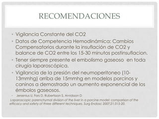 RECOMENDACIONES
• Vigilancia Constante del CO2
• Datos de Competencia Hemodinámica: Cambios
Compensatorios durante la insuflación de CO2 y
balance de CO2 entre los 15-30 minutos postinsuflacion.
• Tener siempre presente el embolismo gaseoso en toda
cirugía laparoscópica.
• Vigilancia de la presión del neumoperitoneo (1013mmhg) arriba de 15mmhg en modelos porcinos y
caninos a demostrado un aumento exponencial de los
émbolos gaseosos.
• Jersenius U, Fors D, Rubertsson S, Arvidsson D
Laparoscopic parenchymal division of the liver in a porcine model: comparison of the
efficacy and safety of three different techniques. Surg Endosc 2007;21:315-20.

 