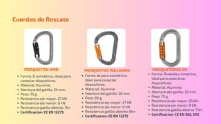 MOSQUETON AMD
Forma: D asimétrica, ideal para
conectar dispositivos.
Material: Aluminio
Abertura del gatillo: 24 mm.
Peso: 75 g.
Resistencia eje mayor: 27 kN.
Resistencia eje menor: 8 kN.
Resistencia gatillo abierto: 7kn
Certificacion: CE EN 12275
Cuerdas de Rescate
MOSQUETON WILLIIAMS MOSQUETONES OK
Forma de pera asimetrica,
ideal para conectar
dispositivos.
Material: Aluminio
Abertura del gatillo: 28 mm.
Peso: 85 g.
Resistencia eje mayor: 27 kN.
Resistencia eje menor: 8 kN.
Resistencia gatillo abierto: 8kn
Certificacion: CE EN 12275
Forma: Ovalada y simetrica,
ideal para posicionar
dispositivos.
Material: Aluminio
Abertura del gatillo: 25 mm.
Peso: 75 g.
Resistencia eje mayor: 25 kN.
Resistencia eje menor: 8 kN.
Resistencia gatillo abierto: 7 kn
Certificacion: CE EN 362, EAC
 