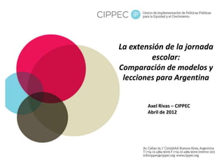 La extensión de la jornada
escolar:
Comparación de modelos y
lecciones para Argentina
Axel Rivas – CIPPEC
Abril de 2012
 