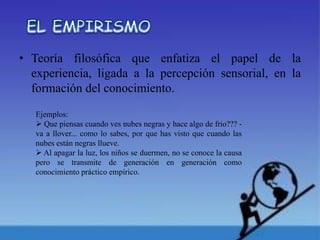 • Teoría filosófica que enfatiza el papel de la
experiencia, ligada a la percepción sensorial, en la
formación del conocimiento.
Ejemplos:
Que piensas cuando ves nubes negras y hace algo de frio??? -
va a llover... como lo sabes, por que has visto que cuando las
nubes están negras llueve.
Al apagar la luz, los niños se duermen, no se conoce la causa
pero se transmite de generación en generación como
conocimiento práctico empírico.