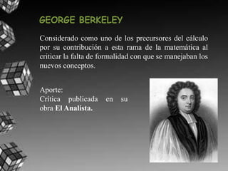 GEORGE BERKELEY
Considerado como uno de los precursores del cálculo
por su contribución a esta rama de la matemática al
criticar la falta de formalidad con que se manejaban los
nuevos conceptos.
Aporte:
Crítica publicada en su
obra El Analista.