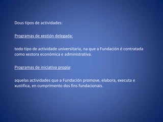 Dous tipos de actividades: Programas de xestión delegada:todo tipo de actividade universitaria, na que a Fundación é contratada como xestora económica e administrativa.Programas de iniciativa propia: aquelas actividades que a Fundación promove, elabora, executa e xustifica, en cumprimento dos finsfundacionais.