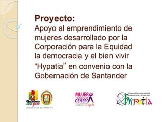 Proyecto:
Apoyo al emprendimiento de
mujeres desarrollado por la
Corporación para la Equidad
la democracia y el bien vivir
“Hypatia” en convenio con la
Gobernación de Santander
 