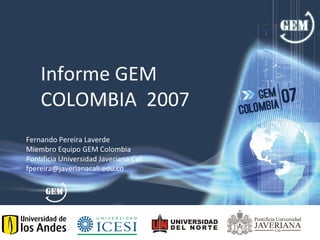 Informe GEM
    COLOMBIA 2007
Fernando Pereira Laverde
Miembro Equipo GEM Colombia
Pontificia Universidad Javeriana Cali
fpereira@javerianacali.edu.co
 