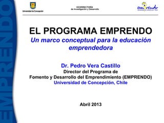 EL PROGRAMA EMPRENDO
Un marco conceptual para la educación
           emprendedora

            Dr. Pedro Vera Castillo
              Director del Programa de
Fomento y Desarrollo del Emprendimiento (EMPRENDO)
          Universidad de Concepción, Chile



                    Abril 2013
 