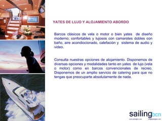 Barcos clásicos de vela o motor o bien yates  de diseño moderno; confortables y lujosos con camarotes dobles con baño, aire acondiocionado, calefación y  sistema de audio y video. Consulta nuestras opciones de alojamiento. Disponemos de diversas opciones y modalidades tanto en yates  de lujo (vela o motor) como en barcos convencionales de recreo. Disponemos de un amplio servicio de catering para que no tengas que preocuparte absolutamente de nada.   YATES DE LUJO Y ALOJAMIENTO ABORDO 
