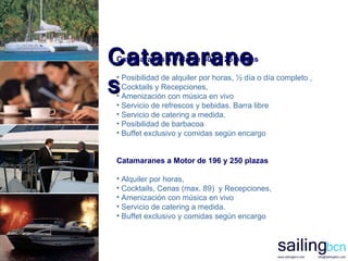 Catamaranes Catamaranes a Vela de 80 y 125 plazas Posibilidad de alquiler por horas, ½ día o día completo  , Cocktails y Recepciones, Amenización con música en vivo Servicio de refrescos y bebidas. Barra libre Servicio de catering a medida. Posibilidad de barbacoa Buffet exclusivo y comidas según encargo   Catamaranes a Motor de 196 y 250 plazas A lquiler por horas, Cocktails, Cenas (max. 89 )   y Recepciones, Amenización con música en vivo Servicio de catering a medida. Buffet exclusivo y comidas según encargo   