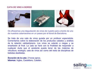 CATA DE VINO A BORDO Os ofrecemos una degustación de vinos de nuestro país a bordo de uno de nuestros catamaranes en un paseo por el litoral de Barcelona. Se trata de una cata de vinos guiada por un  profesor especialista . Comentarios sobre la elaboración de los productos catados y análisis de la relación calidad/precio. Los vinos se catarán a ciegas y se enseñarán al final. La cata se hará con la finalidad de responder a cualquier duda que el asistente pueda tener de las materias de viticultura, ecología, cata de vinos así como del resto de disciplinas de bebidas destiladas.   Duración de la cata : 2 horas aprox. Idiomas : Ingles, Castellano, Catalán. 