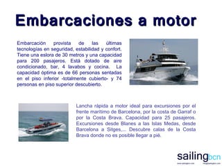Embarcación provista de las últimas tecnologías en seguridad, estabilidad y confort. Tiene una eslora de 30 metros y una capacidad para 200 pasajeros. Está dotado de aire condicionado, bar, 4 lavabos y cocina.  La capacidad óptima es de 66 personas sentadas en el piso inferior -totalmente cubierto- y 74 personas en piso superior descubierto.  Embarcaciones a motor Lancha rápida a motor ideal para excursiones por el frente marítimo de Barcelona, por la costa de Garraf o por la Costa Brava. Capacidad para 25 pasajeros. Excursiones desde Blanes a las Islas Medas, desde Barcelona a Sitges,... Descubre calas de la Costa Brava donde no es posible llegar a pié.   
