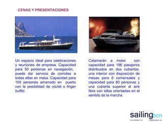 Un espacio ideal para celebraciones y reuniones de empresa. Capacidad para 50 personas en navegación,  puede dar servicio de comidas a todas ellas en mesa. Capacidad para 100 personas amarrado en  puerto con la posibilidad de cóctel o  finger buffet .   Catamarán a motor  con capacidad para 196 pasajeros distribuidos en dos cubiertas, una interior con disposición de mesas para 6 comensales y capacidad para 80 personas y una cubierta superior al aire libre con sillas orientadas en el sentido de la marcha.  CENAS Y PRESENTACIONES 