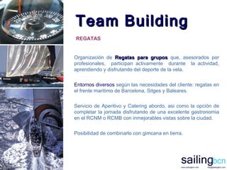 Team Building Organizaci ó n de  Regatas para g rupos  que ,  asesorados por profesionales ,  participan activamente  durante  la actividad,  aprendiendo y disfrutando  d el deporte de la vela.  Entornos diversos   según las necesidades del cliente: regatas en el frente maritimo de Barcelona, Sitges y Baleares.  Servicio de Aperitivo y Catering abordo, asi como la opci ó n de completar la jornada disfrutando de una excelente gastronomia en el RCNM o RCMB con inmejorables vistas sobre la ciudad. Posibilidad de combinarlo con gimcana en tierra. REGATAS 