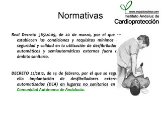 Normativas
Real Decreto 365/2009, de 20 de marzo, por el que se
  establecen las condiciones y requisitos mínimos de
  seguridad y calidad en la utilización de desfibriladores
  automáticos y semiautomáticos externos fuera del
  ámbito sanitario.


DECRETO 22/2012, de 14 de febrero, por el que se regula
  ella implantación de desfibriladores externos
  automatizados (DEA) en lugares no sanitarios en la
  Comunidad Autónoma de Andalucía.
 