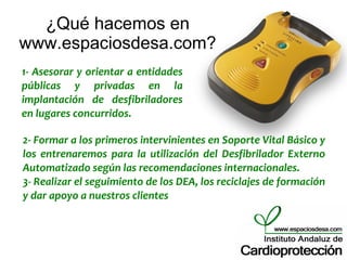 ¿Qué hacemos en
www.espaciosdesa.com?
1- Asesorar y orientar a entidades
públicas y privadas en la
implantación de desfibriladores
en lugares concurridos.

2- Formar a los primeros intervinientes en Soporte Vital Básico y
los entrenaremos para la utilización del Desfibrilador Externo
Automatizado según las recomendaciones internacionales.
3- Realizar el seguimiento de los DEA, los reciclajes de formación
y dar apoyo a nuestros clientes
 