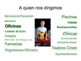 A quien nos dirigimos
Servicios de Prevención                     Piscinas
Gim nasios
                                                  Hoteles
Oficinas                                 Restaurantes
C entros de Ocio
Colegios
                                             Clínicas
                                            Eventos Sociales
P a l a c io s d e C o n g r e s o s
                                         Compañías aéreas
Farmacias
Organismos Oficiales
                                       Teatros Cines
                                        Ayuntamientos
 