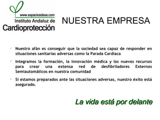 NUESTRA EMPRESA


    Nuestro afán es conseguir que la sociedad sea capaz de responder en
    situaciones sanitarias adversas como la Parada Cardiaca

    Integramos la formación, la innovación médica y los nuevos recursos
    para crear una extensa red de desfibriladores Externos
    Semiautomáticos en nuestra comunidad

    Si estamos preparados ante las situaciones adversas, nuestro éxito está
    asegurado.



                                  La vida está por delante
 