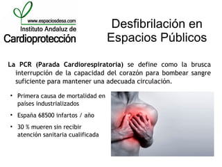 Desfibrilación en
                                     Espacios Públicos

La PCR (Parada Cardiorespiratoria) se define como la brusca
  interrupción de la capacidad del corazón para bombear sangre
  suficiente para mantener una adecuada circulación.

    Primera causa de mortalidad en
    países industrializados

    España 68500 infartos / año

    30 % mueren sin recibir
    atención sanitaria cualificada
 