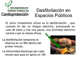 Desfibrilación en
                         Espacios Públicos
  El único tratamiento eficaz es la desfibrilación , que
  consiste en dar un choque eléctrico, provocando en
  caso de éxito y tras una pausa, una actividad eléctrica
  normal o por lo menos eficaz.

La desfibrilación temprana es
  efectiva en un 90% dentro del
  primer minuto.
La efectividad disminuye por cada
  minuto que pasa en aprox un 10%
 