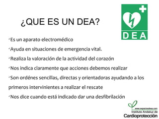 ¿QUE ES UN DEA?
Es un aparato electromédico




Ayuda en situaciones de emergencia vital.




Realiza la valoración de la actividad del corazón




Nos indica claramente que acciones debemos realizar




Son ordénes sencillas, directas y orientadoras ayudando a los




primeros intervinientes a realizar el rescate
Nos dice cuando está indicado dar una desfibrilación

 