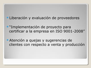 Liberación y evaluación de proveedores
“Implementación de proyecto para
certificar a la empresa en ISO 9001-2008”
Atención a quejas y sugerencias de
clientes con respecto a venta y producción
 