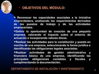 3
OBJETIVOS DEL MÓDULO:
DEPARTAMENTO DE INSTALACIÓN Y MANTENIMIENTO
Reconocer las capacidades asociadas a la iniciativa
emprendedora, analizando los requerimientos derivados
de los puestos de trabajo y de las actividades
empresariales.
Definir la oportunidad de creación de una pequeña
empresa, valorando el impacto sobre el entorno de
actuación e incorporando valores éticos.
Realizar las actividades para la constitución y puesta en
marcha de una empresa, seleccionando la forma jurídica e
identificando las obligaciones legales asociadas.
Realizar actividades de gestión administrativa y
financiera básica de una empresa, identificando las
principales obligaciones contables y fiscales y
cumplimentando la documentación.