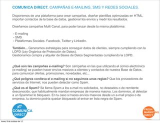COMUNICA DIRECT. CAMPAÑAS E-MAILING, SMS Y REDES SOCIALES.

             Disponemos de una plataforma para crear campañas, diseñar plantillas optimizadas en HTML,
             importar contactos de la base de datos, gestionar los envíos y medir los resultados.

             Diseñamos campañas Multi Canal, para poder lanzar desde la misma plataforma:

              - E-mailing
              - SMS
              - Plataformas Sociales. Facebook, Twitter y LinkedIn.

             También... Generamos estrategias para conseguir datos de clientes, siempre cumpliendo con la
             LOPD (Ley Orgánica de Protección de Datos).
             Gestionamos compra y alquiler de Bases de Datos Segmentadas cumpliendo la LOPD.


             ¿Qué son las campañas e-mailing? Son campañas en las que utilizando el correo electrónico
             (e-mailing) se pueden hacer envíos masivos a clientes y contactos de nuestra Base de Datos,
             para comunicar ofertas, promociones, novedades, etc...
             ¿Qué peligros conlleva el e-mailing si no seguimos unas reglas? Que los proveedores de
             servicios de Internet, nos pueden detectar como Spam.
             ¿Qué es el Spam? Se llama Spam a los e-mail no solicitados, no deseados o de remitente
             desconocido, que habitualmente mandan empresas de manera masiva. Los dominios, al detectar
             a un Spammer lo bloquean. En tu caso si haces envíos masivos desde un e-mail propio o de
             empresa, tu dominio podría quedar bloqueado al entrar en lista negra de Spam.




lunes, 8 de octubre de 12
 