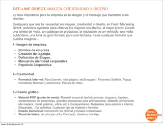 OFF-LINE DIRECT. IMAGEN CREATIVIDAD Y DISEÑO
             Lo mas importante para tu empresa es la imagen y el mensaje que transmite a los
             clientes.
             Cualquiera que sea tu necesidad en imagen, creatividad y diseño, en Fresh Marketing
             Direct, podemos ayudarte para obtener los mejores resultados, al mejor precio. Desde
             una tarjeta de visita, un catálogo de productos, la rotulación de un vehículo, una valla
             publicitaria, una lona de gran formato para una fachada, hasta cualquier formato que
             puedas imaginar...
             1- Imagen de empresa.
               •   Nombre de empresa.
               •   Creación de logotipo.
               •   Definición de Slogan.
               •   Manual de identidad corporativa.
               •   Papelería Corporativa.

             2- Creatividad.
               •   Formatos Internet: Fijos (banner, roba página, skyScrapper). Flotantes (Satélite, Popup,
                   interstitial). Botones y patrocinios. Piezas de video.


             3- Diseño gráfico.
               •   Material POP (punto de venta): Material temporal (señalizaciones, stoppers, displays,
                   contenedores de sobremesa, grandes estructuras para animaciones). Material permanente
                   (de madera, metal, plástico, vídrio, etc.). Escaparatismo. Materiales para exterior e interior.
                   Etiquetado... En definitiva. Cualquier tipo de material y formato.
               •   Diseño Comercial: Decoración de oficinas y locales comerciales.
               •   Stand de ferias: de principio a fin. Concepto, diseño y montaje.


lunes, 8 de octubre de 12
 
