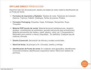 OFF-LINE DIRECT. PRODUCCION
                  Hacemos todo tipo de producción, desde una tarjeta de visita, hasta la identificación de
                  un Punto de Venta.

                    • Formatos de impresión y Digitales: Tarjetas de visita, Tarjetones de invitación,
                      Dípticos, Trípticos, Folletos, Catálogos, Tarifas de precios, Posters.

                    • Formatos Packaging: Etiquetas, Cajas, Embalajes, Recipientes, Ropa,
                      Troqueles.

                    • Material POP (punto de venta): Material temporal (señalizaciones, stoppers,
                      displays, contenedores de sobremesa, grandes estructuras para animaciones).
                      Material permanente (de madera, metal, plástico, vidrio, etc.). Escaparatismo.
                      Materiales para exterior e interior. Etiquetado... En definitiva. Cualquier tipo de
                      material y formato.

                    • Diseño Comercial: Decoración de oficinas y locales comerciales.

                    • Stand de ferias: de principio a fin. Concepto, diseño y montaje.

                    • Identificación de Punto de venta: En cualquier zona geográfica. Identificación
                      Corporativa Exterior, identificación corporativa interior. Obra Civil. Gestión de
                      permisos.




lunes, 8 de octubre de 12
 