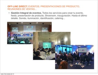 OFF-LINE DIRECT. EVENTOS, PRESENTACIONES DE PRODUCTO,
             REUNIONES DE VENTAS...
               • Gestión Integral de eventos. Todos los servicios para crear tu evento,
                 fiesta, presentación de producto, Showroom, inauguración. Hasta el último
                 detalle. Sonido, iluminación, identificación, catering...




lunes, 8 de octubre de 12
 