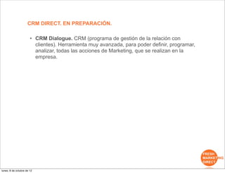 CRM DIRECT. EN PREPARACIÓN.

                       • CRM Dialogue. CRM (programa de gestión de la relación con
                         clientes). Herramienta muy avanzada, para poder definir, programar,
                         analizar, todas las acciones de Marketing, que se realizan en la
                         empresa.




lunes, 8 de octubre de 12
 