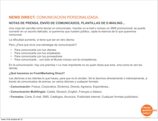 NEWS DIRECT. COMUNICACION PERSONALIZADA.
         NOTAS DE PRENSA, ENVÍO DE COMUNICADOS, PLANTILLAS DE E-MAILING...
         Una cosa tan sencilla como lanzar un comunicado, mandar un e-mail o incluso un SMS promocional, se puede
         convertir en un asunto delicado, si queremos que nuestro público, capte la esencia de lo que queremos
         comunicar.
         La dificultad aumenta, si tiene que ser en otro idioma.
         Pero ¿Para qué sirve una estrategia de comunicación?
           •   Para comunicarte con tus clientes
           •   Para comunicarte con tus empleados
           •   Para comunicarte con tus proveedores
           •   Para comunicarte... con todo el Mundo incluso con la competencia.
         En la comunicación, hay una premisa = Lo mas importante no es quien dices que eres, sino como te ven los
         demás.
         ¿Qué hacemos en FreshMarketing Direct?
         Les decimos a tus clientes lo que haces, para que no lo olviden. Se lo decimos directamente o indirectamente, a
         través de comunicados de prensa, en varios idiomas y cualquier formato.
         - Comunicación: Fresca, Corporativa, Dinámica, Directa, Agresiva, Espontánea...
         - Comunicación Multilingüe: Català, Deutsch, English, Français e Italiano.
         - Formatos: Carta, E-mail, SMS, Catálogos, Anuncios, Publicidad Internet, Cualquier formato publicitario.




lunes, 8 de octubre de 12
 