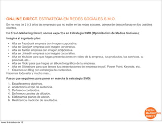 ON-LINE DIRECT. ESTRATEGIA EN REDES SOCIALES S.M.O.
     En no mas de 2 ó 3 años las empresas que no estén en las redes sociales, generarán desconfianza en los posibles
     clientes.
     En Fresh Marketing Direct, somos expertos en Estrategia SMO (Optimización de Medios Sociales).
     Imagina el siguiente plan:
       •Alta en Facebook empresa con imagen corporativa.
       •Alta en Google+ empresa con imagen corporativa.
       •Alta en Twitter empresa con imagen corporativa.
       •Alta en LinkedIn empresa con imagen corporativa.
       •Alta en Youtube para que hagas presentaciones en video de tu empresa, tus productos, tus servicios, tu
        personal, etc...
      • Alta en Flickr para que hagas un álbum fotográfico de tu empresa.
      • Alta en Slideshare para que lances tus presentaciones de empresa en pdf, Power Point, Keynote, etc.
      • Creamos un Blog con estrategia de contenidos.
     Hacemos todo esto y mucho mas...
     Pasos que seguimos para poner en marcha la estrategia SMO:
       1.   Establecemos objetivos.
       2.   Analizamos el tipo de audiencia.
       3.   Definimos contenidos.
       4.   Definimos canales de difusión.
       5.   Elaboramos planes de acción.
       6.   Realizamos medición de resultados.




lunes, 8 de octubre de 12
 