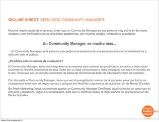 ON-LINE DIRECT. SERVICIOS COMMUNITY MANAGER

        Muchos responsables de empresas, creen que un Community Manager es una persona muy activa en las redes
        sociales y con perfil activo en las principales plataformas, con muchos amigos, contactos o seguidores.


                                   Un Community Manager, es mucho mas...

          Un Community Manager, es la persona que gestiona la presencia de una empresa en la red e interrelaciona a
        esta con todo el público.

        ¿Pondrías esto en manos de cualquiera?
        El Community Manager, tiene que integrarse en la empresa para conocer los productos o servicios y debe saber
        transmitir la filosofía corporativa de ésta. Debe ser un hábil comunicador y debe empatizar con todo el universo de
        la red. Tiene que ser un perfecto conocedor de todas las herramientas tanto de interacción como de medición.

        Por otra parte el Community Manager, tiene que ser el evangelizador interno de la empresa, para que todos los
        trabajadores entiendan las reglas de uso y apliquen las filosofías corporativas de actuación en las Redes Sociales.
        En Fresh Marketing Direct, te podemos aportar un Community Manager Certificado (que ha hecho un curso con su
        proyecto y titulación), según tus necesidades, para que tu empresa saque el mejor partido de su presencia en las
        Redes Sociales.




lunes, 8 de octubre de 12
 