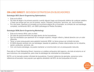ON-LINE DIRECT. SEO/SEM ESTRATEGIA EN BUSCADORES
            Estrategia SEO (Serch Engeniering Optimization):
              •    Esta es la difícil.
              •    Se trata de llegar a la primera posición cuando alguien haga una búsqueda relativa de cualquier palabra
                   o frase que tenga que ver con el nombre, sector, industria, productos, servicios, etc. de la empresa.
              •    Por otra parte, aparecer al completo en la primera página de un buscador, es símbolo de una estrategia
                   completa, combinando SEO, con SMO (estrategia en Redes Sociales).

            Estrategia SEM (Serch Engeniering Marketing):
              •    Esta es la menos difícil, pero no fácil.
              •    Se trata de posicionamiento de pago dentro de los buscadores.
              •    Son los resultados que aparecen en el margen superior, margen inferior y lateral derecho con un color
                   diferente.
              •    Tener un gran presupuesto para gastarlo haciendo SEM, no tiene porque ser símbolo de éxito.
              •    El SEM requiere también de una estrategia, basada en palabras y frases relacionadas con la industria,
                   sector, productos, servicios, etc.
              •    Con una buena estrategia, se puede mantener un enorme éxito con un presupuesto reducido.

            Para ello en Fresh Marketing Direct, hacemos un análisis exhaustivo del negocio y de todo el entorno en el
            que incluimos a la competencia, para crear la estrategia de notoriedad en buscadores.
            NOTA: en le mercado existen infinidad de buscadores. Cuando hablamos de ejemplos, ponemos como
            referencia el buscador mas popular que aglutina alrededor del 95% de las búsquedas en la red.




lunes, 8 de octubre de 12
 