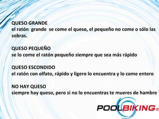 QUESO	
  GRANDE	
  
el	
  ratón	
  	
  grande	
  	
  se	
  come	
  el	
  queso,	
  el	
  pequeño	
  no	
  come	
  o	
  sólo	
  las	
  
sobras.	
  
	
  
QUESO	
  PEQUEÑO	
  	
  
se	
  lo	
  come	
  el	
  ratón	
  pequeño	
  siempre	
  que	
  sea	
  más	
  rápido	
  
	
  
QUESO	
  ESCONDIDO	
  	
  
el	
  ratón	
  con	
  olfato,	
  rápido	
  y	
  ligero	
  lo	
  encuentra	
  y	
  lo	
  come	
  entero	
  
	
  
NO	
  HAY	
  QUESO	
  	
  
siempre	
  hay	
  queso,	
  pero	
  si	
  no	
  lo	
  encuentras	
  te	
  mueres	
  de	
  hambre	
  
	
  
 