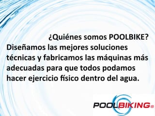  	
  	
  	
  	
  ¿Quiénes	
  somos	
  POOLBIKE?	
  
Diseñamos	
  las	
  mejores	
  soluciones	
  
técnicas	
  y	
  fabricamos	
  las	
  máquinas	
  más	
  
adecuadas	
  para	
  que	
  todos	
  podamos	
  
hacer	
  ejercicio	
  Rsico	
  dentro	
  del	
  agua.	
  
 