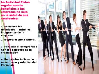 La Actividad Física
regular aporta
beneficios a las
empresas no sólo
en la salud de sus
empleados:
1. Fortalece las
relaciones entre los
integrantes de la
empresa.
2. Mejora el clima laboral.
3. Refuerza el compromiso
Con los objetivos de la
organización
4. Reduce los índices de
Ausentismo y rotación del
Personal.

 